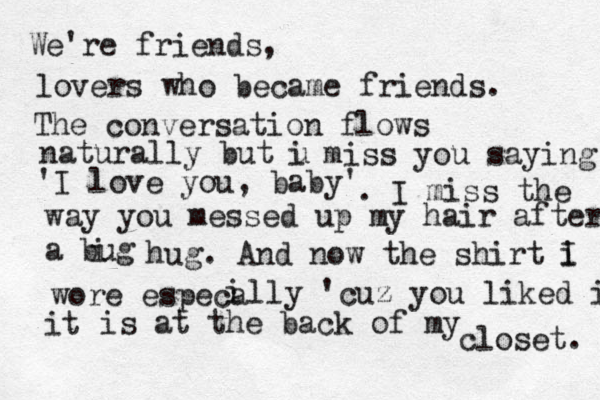 We're friends, lovers who became friends. The conversation flows naturally but u i miss you saying 'I love you, baby' . I miss the way you messed up my hair after a bug i hug. And now the shirt i I wore especa i lly 'cuz you liked it it is at the back of my closet. 