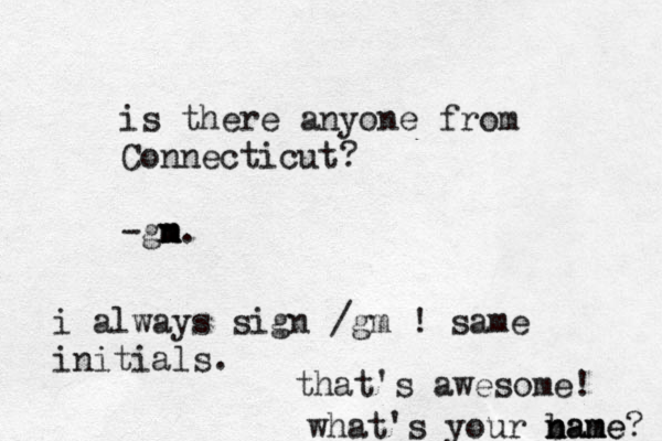 is there anyone from Connecticut? -gn m m m. i always sign /gm ! same initials. that's awesome! what's your bane n nam me? 