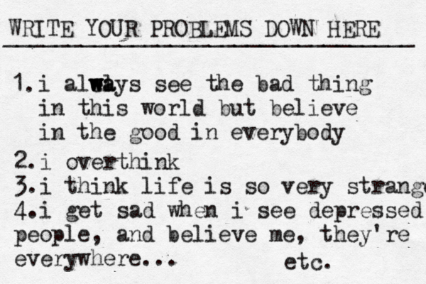 WRITE YOUR PROBLEMS DOWN HERE ________________________________ i alea l w w w ways see the bad thing in this world but believe in the good in everybody 1. 2. i overthink 3. i think life is so very strange 4. i get sad when i see depressed people, and believe me, they're everywhere... etc. 