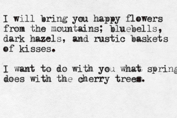 I will bring you happy flowers from the mountains; bluebells, dark hazels, and rustic baskets of kisses. I want to do with you what spring does with the cherry trees.