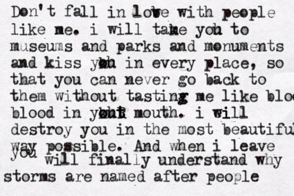 Don't fa ll in lob ve with people like ne m . i will tame k yoh u to museums and parks and monuments and kiss ykh o ou in every place, so that you can never go back to them without tastiny g g me like blood blood in ykht o o out t t R mouth. i ei will destroy you in the most beautiful way possible. And when i leave you will finally understand why storms are named after people 