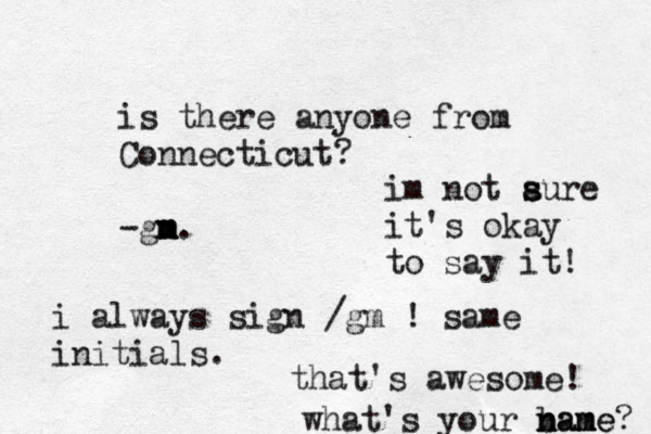 is there anyone from Connecticut? -gn m m m. i always sign /gm ! same initials. that's awesome! what's your bane n nam me? im not aur s s e it's okay to say it! 