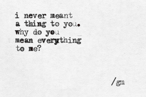 i never meant a thing to you. why do you mean everuth y y ing to me? /gm 