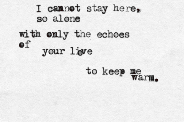 I cannot stay here , so alone with only the echoes of your live o to keep me warm m. 