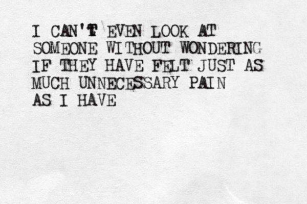 I CAN't T T EVEN LOOK AT SOMEONE WITHOUT WONDERING IF THEY HAVE FELT JUST AS MUCH UNNECESSARY PAIN AS I HAVE 