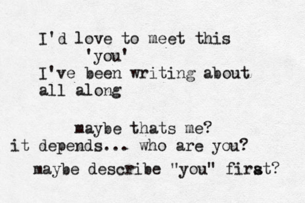 I'd love to meet this 'you' I've been writing about all along maybe thats me? it depends... who are you? maybe describe "you" firat s ? 