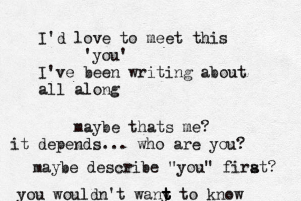 I'd love to meet this 'you' I've been writing about all along maybe thats me? it depends... who are you? maybe describe "you" firat s ? you wouldn't wany t t t to know 