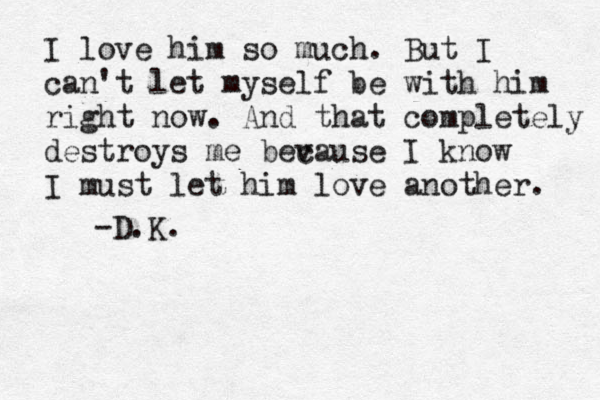 I love him so much. But I can't let myself be with him right now. And that completely destroys me bev cause I know I must let him love another. -D.K.