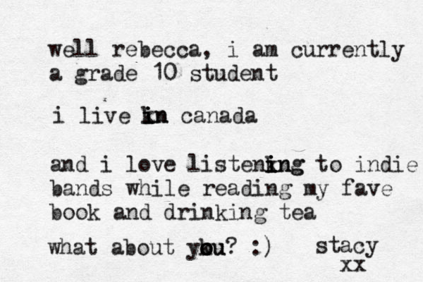 well rebecca, i am currently a grade 10 student i live kn i i in canada and i love listenkng i i i ing to indie bands while reading my fave book and drinking tea what about yku o o o ou? :) stacy xx 