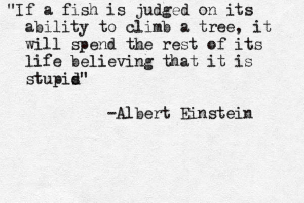 "If a fish is judged on its ability to climb a tree, it will spend the rest of its life believing tha t it is stupis d" -Albert Einstein 