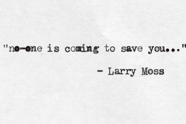 "no-one is coming to save you..." - Larry Moss 