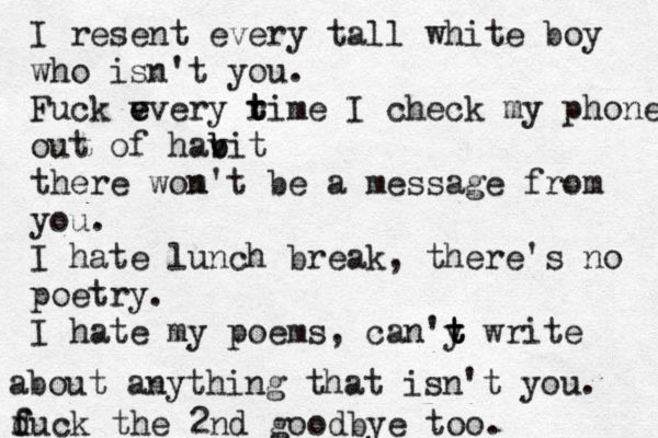 I resent every tall white boy who isn't you. Fuck v e every ri t t me I check my phone out of havi b b t there wom n't be a message from you. I hate lunch break, there's no poetry. I hate my poems, can'y t t t write about anything that isn't you. duc f f k the 2nd goodbye too. 