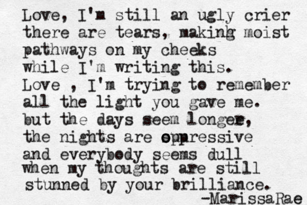 Love, I'm still an ugly crier there are tears, makinh g moist pathways on my cheeks while I'm writing this. Love , I'm trying to remember all the light you gave me. but the days seem longee r , the nights are suu o o op pressive and everybody seems dull when my thoughts are still stunned by your brilliance. -Marissa Rae e 