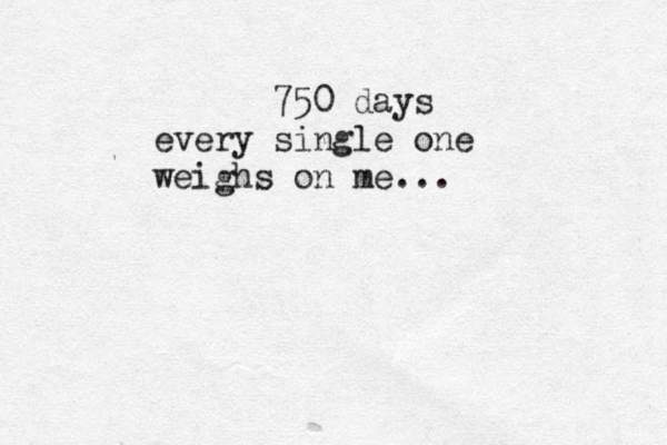 750 days every single one weighs on me...