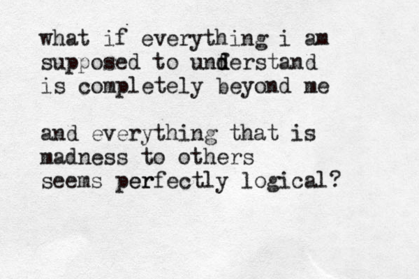what if everything i am supposed to unf d d derstand is completely beyond me and everything that is madness to other s seems per erfectly logical? 