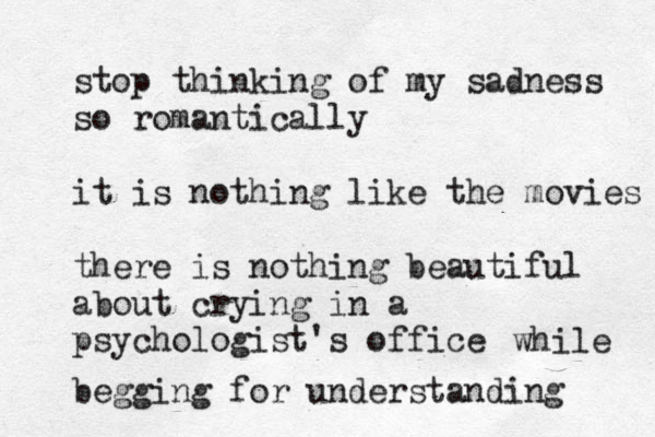 stop thinking of my sadness so romantically it is nothing like the movies there is nothing beautiful about crying in a psychologist's office begging for understanding while 