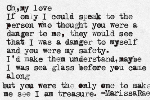 Oh my love , If only I could speak to the person who thought you were a danger to me, they would see that I was a danger to myself and you were my safety. I'd make them understand, maybe I was sea glass before you came along but you were the only one to make me see I am treasure. -MarissaRae 