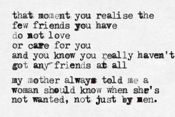that moment you realise the few friends you have do not love or care e for you and you know you really y haven't got any friends ar al t l my mother always told me a woman should know when shr e's not wanted, not j just by men. 