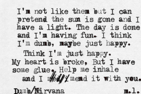 I'm not like them but I can pretend the sun is gone and I have a light. The day is done and I'm having fun. I think I'm dumb, maybe just happy. Think I'm just happy. My heart is broke, But I have some glue [ . Help me inhale and I med i ///////////mend it with you. I Dumb/Nirvana m.l. 