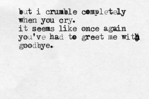 but i crumble completely when you cry. it seems like once again you've had to greet me witj h h h h goodbye. 