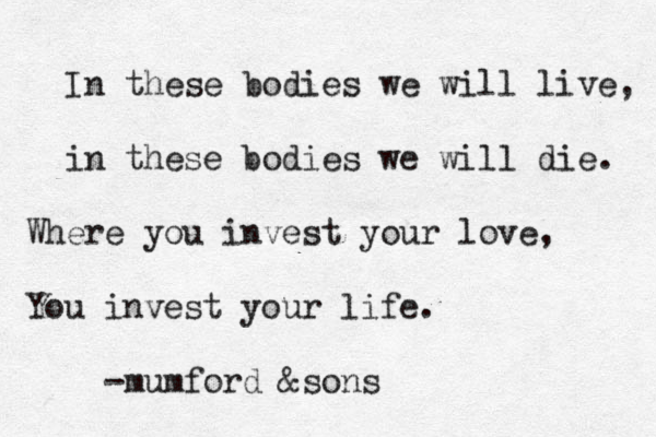 In these bodies we will live, in these bodies we will die. Where you invest your love, You invest your life. -mumford &sons