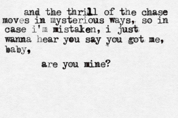 and the thril ll of the chase moves in mysterious ways, so in case i'm mistale ken, i just wanna hear you say you got me, baby, . . are you mine?