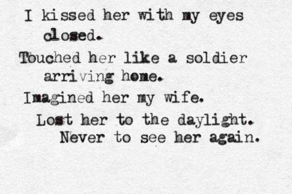 I kissed her with my eyes closed. Touched her like a soldier arriving home. Imagined her my wife . Lost her to the daylight. Never to see her again. 