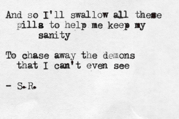 And so I'll swallow all these pilla t s o help me keep my sanity To chase away the demons that I can't even see - S.R.