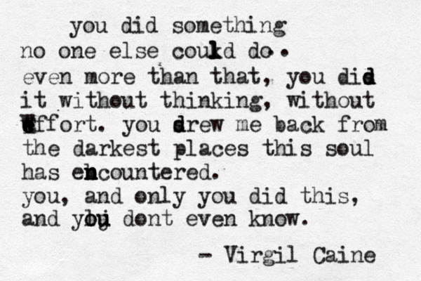 you did something no one else coukd do l l l l .. even more than that, you dis d d d it without thinking, without wffort e e e E W . you srew d d me back from the darkest places this soul has eb n n ncountered. you, and only you did this, and ylj o ou u dont even know. - Virgil Caine 