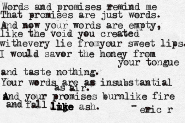 Words and promises remind me That promises are just words. And now your words are empty, like the void you created withevery lie fromyour sweet lips. I would savor the honey from your tongue and taste nothing. Your words are as insubstantial as air. and A A A A your pro omises burnlike fire and fall luj ik ik ike like like ash. - eric r 