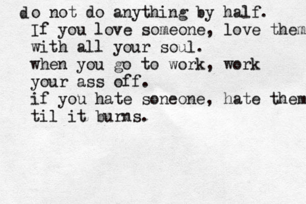 d o not do anything by half. If you love someone, love them with all your soul. when you go to work, work your ass off. if you hate soneone , hate them til it burns.
