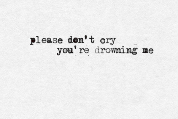 please don't cry you're drowning me 