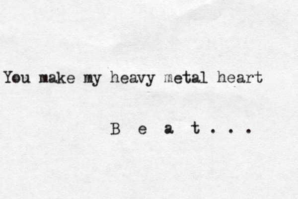 You make my heavy metal heart B e a t . . . 