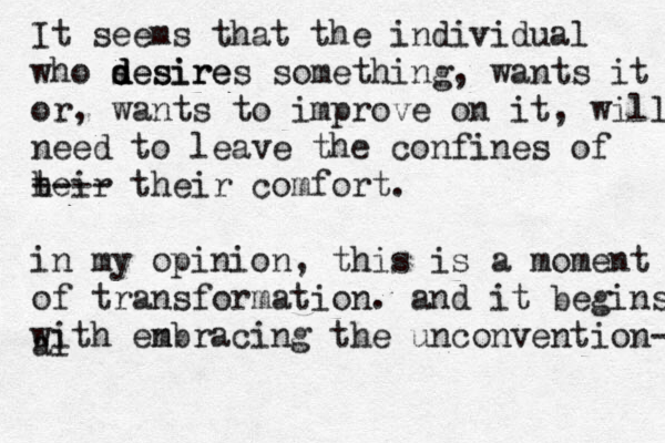 It seems that the individual who sesire d d desires something, wants it or, wants to improve on it, will need to leave the confines of heir t ---- their co fort m . in my opinion, this is a moment of transformation . and it begins with enbracing m the unconvention- al 