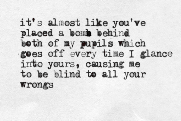 it's almost like you've placed a bomn b b behind both of my pupils which goes off every time I glance into yours, causing me to be blind to all your wrongs 