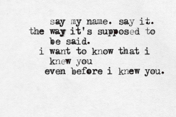 say my name. say it .. the way it's supposed to be said. i want to know that i knew you even before i knew you. 