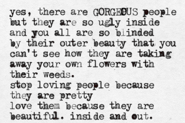 yes, there are GORGEP OUS people but they are so ugly inside and you all are so blinded by their outer beauty that you can't see how they are taking away your own flowers with their weeds. stop loving people because they are pretty love them because they are beautiful. inside and out. 