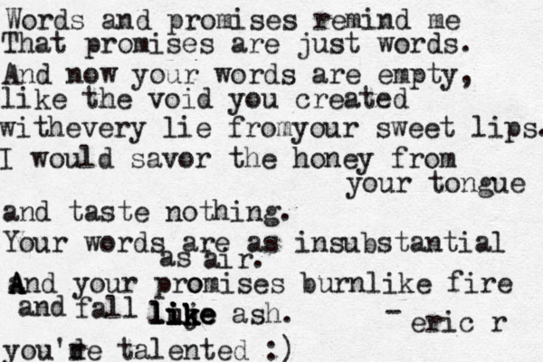 Words and promises remind me That promises are just words. And now your words are empty, like the void you created withevery lie fromyour sweet lips. I would savor the honey from your tongue and taste nothing. Your words are as insubstantial as air. and A A A A your pro omises burnlike fire and fall luj ik ik ike like like ash. - eric r you'de r talented :)