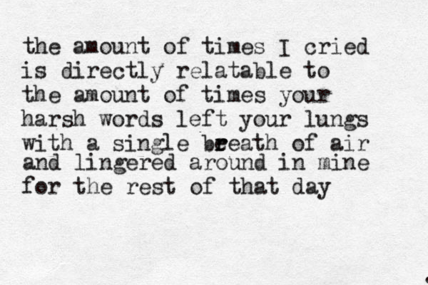 the amount of times I cried is directly relatable to the amount of times your harsh words left your lungs with a single be r reath of air . and lingered around in mine for the rest of that day 