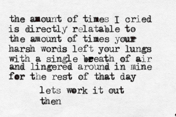 the amount of times I cried is directly relatable to the amount of times your harsh words left your lungs with a single be r reath of air . and lingered around in mine for the rest of that day lets work it out then