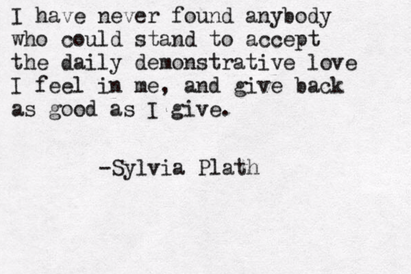 I have never found anybody who could stand to accept the daily demonstrative love I feel in me, and give back as good as I give. -Sylvia Plath 