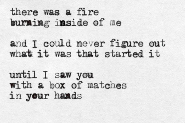 there was a fire burning is n nsi side of me and I could never figure out what it was that started it until I saw you with a box of matches in your hands 