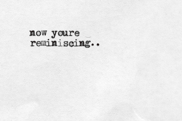 now youre reminiscing..
