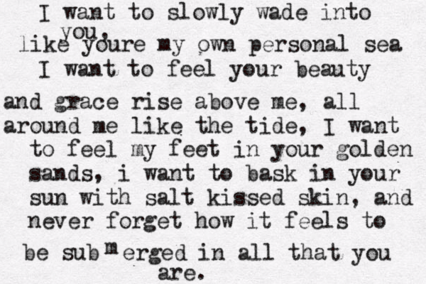 I want to slowly wade into you, like youre my own personal sea I want to feel your beauty and grace rise above me, all around me like the tide , I want to feel my feet in your golden sabds sands, i want to bask in your sun with salt kissed skin, and never forget how it feels to be subm m erged in all that you are. 