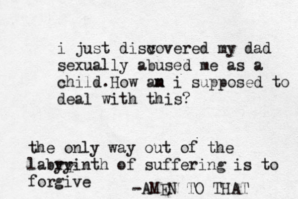 i just disv covered my dad sexually abused me as a child.How an m m i supposed to deal with this? the only way out of the labry yrinth of suffering is to forgive r -AMEN TO THAT 