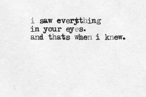 i saw evert ything in your eyes. and thats when i knew. 