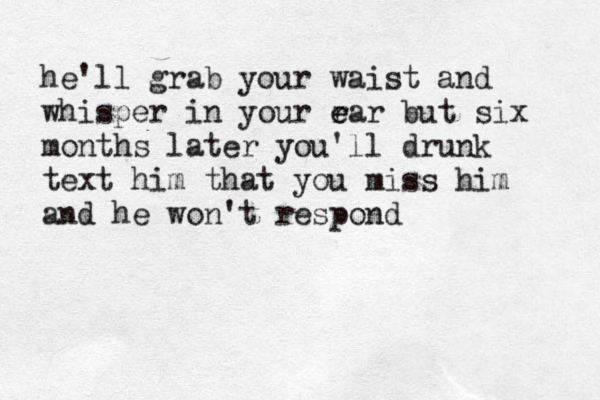 he'll grab your waist and whisper in your r e ear but six months later you'll drunk text him that you miss him and he won't respond 