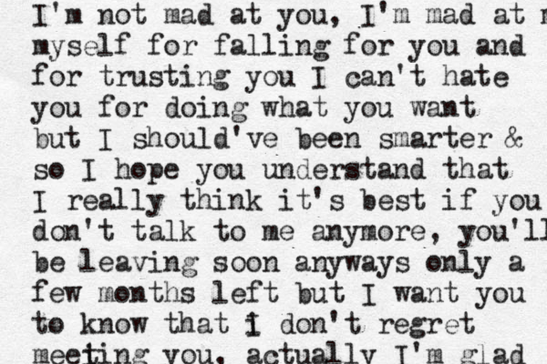 I'm not mad at you, I'm mad at myself myself for falling for you and for trusting you I can't hate you for doing what you want but I should've been smarter & so I hope you understand that I really think it's best if you don't talk to me anymore , you'll be leaving soon anyways only a few months left but I want you to know that i I don't regret meei ting you, actually I'm glad 