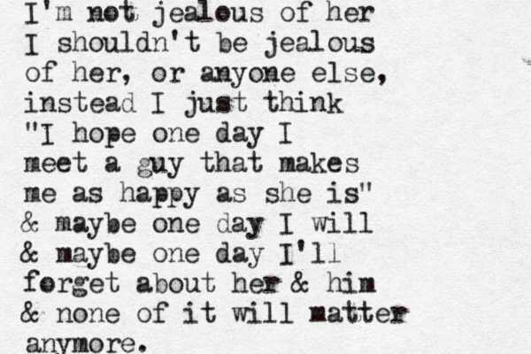 I'm not jealous of her I shouldn't be jealous of her, or anyone else, instead I just think "I hope one day I meet a guy that makes me as happy as she is" & maybe one day I will & maybe one day I'll forget about her & him & none of it will matter anymore.