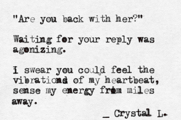 "Are you back with her?" Waiting for your reply was agonizing. i I swear you could feel the vibrationd s of my heartbeat, sense my energy frim o miles away. _ Crystal L. 